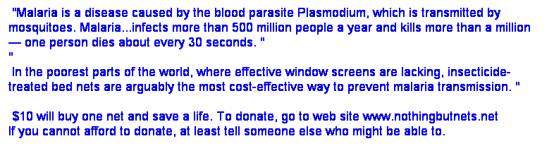 Text Box:  "Malaria is a disease caused by the blood parasite Plasmodium, which is transmitted by mosquitoes. Malaria...infects more than 500 million people a year and kills more than a million
 one person dies about every 30 seconds. "
"
 In the poorest parts of the world, where effective window screens are lacking, insecticide-treated bed nets are arguably the most cost-effective way to prevent malaria transmission. "

 $10 will buy one net and save a life. To donate, go to web site www.nothingbutnets.net 
If you cannot afford to donate, at least tell someone else who might be able to.

 

 

 
 
 
$10 
